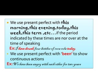  We use present perfect with this
  morning,this evening,today,this
  week,this term ,etc…if the period
  indicated by these times are nor over at the
  time of speaking
  Ex:I have drunk four bottles of coca cola today.
 We use present perfect with ‘been’ to show
  continuous actions
Ex:We have been angry with each other for two years
 
