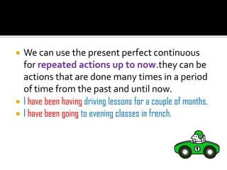   We can use the present perfect continuous
    for repeated actions up to now.they can be
    actions that are done many times in a period
    of time from the past and until now.
   I have been having driving lessons for a couple of months.
   I have been going to evening classes in french.
 