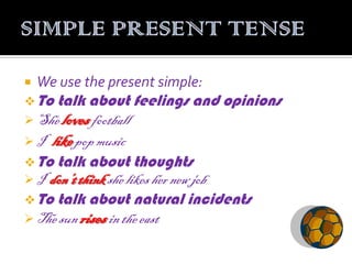    We use the present simple:
 To talk about feelings    and opinions
 She loves football
I  like pop music
 To talk about thoughts
 I don’t think she likes her new job
 To talk about natural incidents
 The sun rises in the east
 