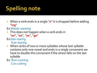  When a verb ends in a single “e” it is dropped before adding
  “ing”
Ex:Waste-wasting
 This does not happen when a verb ends in
  “ee”, “oe”, “ye”, “ge”
Ex:See-seeing
    Dye-dyeing
 When verbs of two or more syllables whose last syllable
  contains only one vowel and ends in a single consonant we
  have to double this consonant if the stress falls on the last
  syllable
Ex: Run-running
   Cut-cutting
 