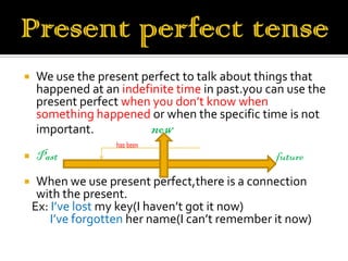    We use the present perfect to talk about things that
    happened at an indefinite time in past.you can use the
    present perfect when you don’t know when
    something happened or when the specific time is not
    important.          now
                   has been
   Past                                         future
    When we use present perfect,there is a connection
     with the present.
    Ex: I’ve lost my key(I haven’t got it now)
        I’ve forgotten her name(I can’t remember it now)
 