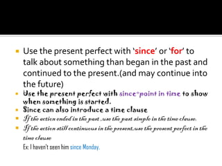    Use the present perfect with ‘since’ or ‘for’ to
    talk about something than began in the past and
    continued to the present.(and may continue into
    the future)
 Use the present perfect with since+point in time to show
  when something is started.
 Since can also introduce a time clause
   If the action ended in the past ,use the past simple in the time clause.
   If the action still continuous in the present,use the present perfect in the
    time clause
    Ex: I haven’t seen him since Monday.
 