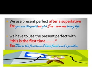   We use present perfect after a superlative
    Ex:you are the prettiest girl I’ve ever met in my life

   we have to use the present perfect with
    “this is the first time……..”
   Ex:This is the first time I have faced such a problem
 
