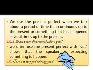  We use the present perfect when we talk
  about a period of time that continuous up to
  the present or something that has happened
  several times up to the present.
Ex:I haven’t seen him recently.have you?
 we often use the present perfect with “yet”
  shows that the speaker is expecting
  something to happen.
Ex:Hasn’t it stopped raining yet?
 