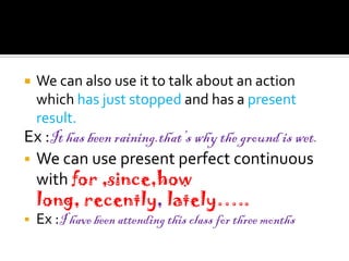    We can also use it to talk about an action
    which has just stopped and has a present
    result.
Ex :It has been raining.that’s why the ground is wet.
 We can use present perfect continuous
  with for ,since,how
  long, recently, lately…..
   Ex :I have been attending this class for three months
 