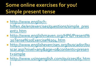    http://www.englisch-
    hilfen.de/en/exercises/questions/simple_pres
    ent2.htm
   http://www.englishmaven.org/HP6/Present%
    20Tense%20Exercise%204.htm
   http://www.englishexercises.org/buscador/bu
    scar.asp?nivel=any&age=0&contents=presen
    t+simple
   http://www.usingenglish.com/quizzes/65.htm
    l
 