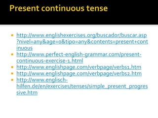    http://www.englishexercises.org/buscador/buscar.asp
    ?nivel=any&age=0&tipo=any&contents=present+cont
    inuous
   http://www.perfect-english-grammar.com/present-
    continuous-exercise-1.html
   http://www.englishpage.com/verbpage/verbs1.htm
   http://www.englishpage.com/verbpage/verbs2.htm
   http://www.englisch-
    hilfen.de/en/exercises/tenses/simple_present_progres
    sive.htm
 