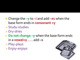  Change the –y to –i and add –es when the
  base form ends in consonant +y
 Study-studies
 Dry-dries
 Do not change –y when the base form ends
  in a vowel+y…….add –s
 Play-plays
 Enjoy-enjoys
 