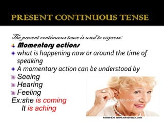 The present continuous tense is used to express:
  Momentary actions
 what is happening now or around the time of
 speaking
 A momentary action can be understood by
 Seeing
 Hearing
 Feeling
Ex:she is coming
   It is aching
 