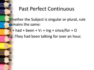 Past Perfect Continuous
Whether the Subject is singular or plural, rule
 remains the same:
 S + had + been + V1 + ing + since/for + O
E.g.:They had been talking for over an hour.
 