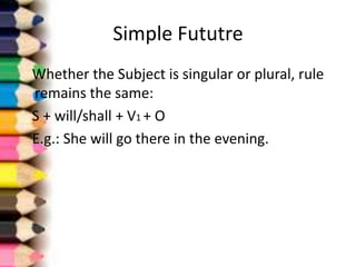 Simple Fututre
Whether the Subject is singular or plural, rule
remains the same:
S + will/shall + V1 + O
E.g.: She will go there in the evening.
 