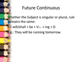 Future Continuous
Whether the Subject is singular or plural, rule
remains the same:
S + will/shall + be + V1 + + ing + O
E.g.: They will be running tomorrow.
 