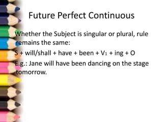 Future Perfect Continuous
Whether the Subject is singular or plural, rule
remains the same:
S + will/shall + have + been + V1 + ing + O
E.g.: Jane will have been dancing on the stage
tomorrow.
 