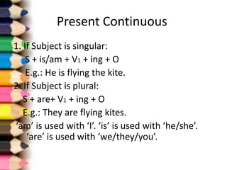 Present Continuous
1. If Subject is singular:
    S + is/am + V1 + ing + O
    E.g.: He is flying the kite.
2. If Subject is plural:
   S + are+ V1 + ing + O
   E.g.: They are flying kites.
‘am’ is used with ‘I’. ‘is’ is used with ‘he/she’.
    ‘are’ is used with ‘we/they/you’.
 