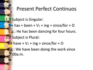 Present Perfect Continuos
1.If Subject is Singular:
  S + has + been + V1 + ing + since/for + O
  E.g.: He has been dancing for four hours.
2.If Subject is Plural:
 S + have + V1 + ing + since/for + O
 E.g.: We have been doing the work since
  7:00a.m.
 