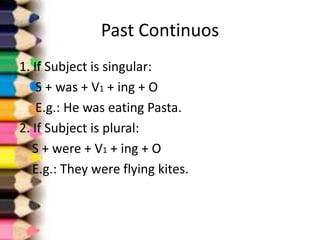 Past Continuos
1. If Subject is singular:
    S + was + V1 + ing + O
    E.g.: He was eating Pasta.
2. If Subject is plural:
   S + were + V1 + ing + O
   E.g.: They were flying kites.
 