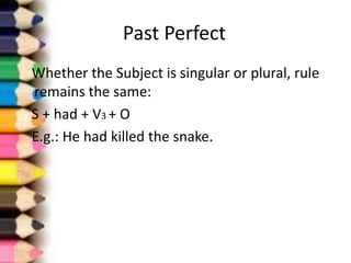 Past Perfect
Whether the Subject is singular or plural, rule
remains the same:
S + had + V3 + O
E.g.: He had killed the snake.
 