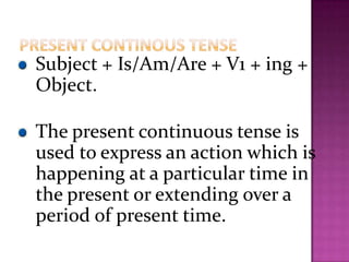 Subject + Is/Am/Are + V1 + ing +
Object.
The present continuous tense is
used to express an action which is
happening at a particular time in
the present or extending over a
period of present time.
 