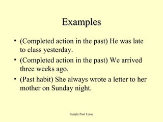 Examples
• (Completed action in the past) He was late
to class yesterday.
• (Completed action in the past) We arrived
three weeks ago.
• (Past habit) She always wrote a letter to her
mother on Sunday night.

Simple Past Tense

 