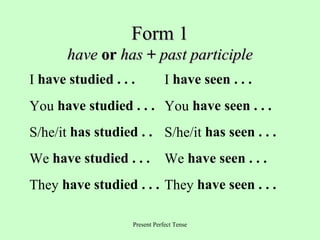 Form 1
have or has + past participle
I have studied . . .

I have seen . . .

You have studied . . . You have seen . . .
S/he/it has studied . . S/he/it has seen . . .
We have studied . . .

We have seen . . .

They have studied . . . They have seen . . .
Present Perfect Tense

 