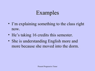 Examples
• I’m explaining something to the class right
now.
• He’s taking 16 credits this semester.
• She is understanding English more and
more because she moved into the dorm.

Present Progressive Tense

 