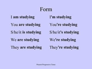 Form
I am studying

I'm studying

You are studying

You're studying

S/he/it is studying

S/he/it's studying

We are studying

We're studying

They are studying

They're studying

Present Progressive Tense

 