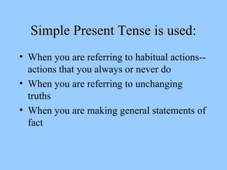 Simple Present Tense is used:
• When you are referring to habitual actions-actions that you always or never do
• When you are referring to unchanging
truths
• When you are making general statements of
fact

 