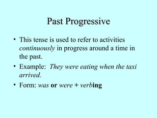 Past Progressive
• This tense is used to refer to activities
continuously in progress around a time in
the past.
• Example: They were eating when the taxi
arrived.
• Form: was or were + verbing

 