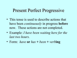 Present Perfect Progressive
• This tense is used to describe actions that
have been continuously in progress before
now. These actions are not completed.
• Example: I have been waiting here for the
last two hours.
• Form: have or has + been + verbing

 
