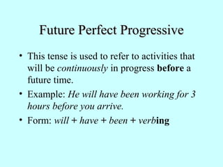 Future Perfect Progressive
• This tense is used to refer to activities that
will be continuously in progress before a
future time.
• Example: He will have been working for 3
hours before you arrive.
• Form: will + have + been + verbing

 