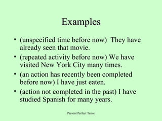 Examples
• (unspecified time before now) They have
already seen that movie.
• (repeated activity before now) We have
visited New York City many times.
• (an action has recently been completed
before now) I have just eaten.
• (action not completed in the past) I have
studied Spanish for many years.
Present Perfect Tense

 