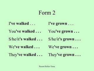 Form 2
I've walked . . .

I've grown . . .

You've walked . . .

You've grown . . .

S/he/it's walked . . .

S/he/it's grown . . .

We've walked . . .

We've grown . . .

They've walked . . .

They've grown . . .

Present Perfect Tense

 