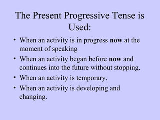 The Present Progressive Tense is
Used:
• When an activity is in progress now at the
moment of speaking
• When an activity began before now and
continues into the future without stopping.
• When an activity is temporary.
• When an activity is developing and
changing.

 