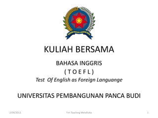 KULIAH BERSAMA
BAHASA INGGRIS
( T O E F L )
Test Of English as Foreign Languange
2/04/2013 1Tim Teaching Metafisika
UNIVERSITAS PEMBANGUNAN PANCA BUDI
 