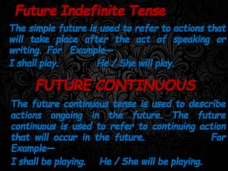 The simple future is used to refer to actions that
will take place after the act of speaking or
writing. For Example—
I shall play. He / She will play.
Future Indefinite Tense
FUTURE CONTINUOUS
The future continuous tense is used to describe
actions ongoing in the future. The future
continuous is used to refer to continuing action
that will occur in the future. For
Example—
I shall be playing. He / She will be playing.
 