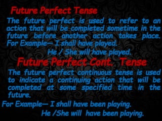 The future perfect is used to refer to an
action that will be completed sometime in the
future before another action takes place.
For Example— I shall have played.
He / She will have played.
Future Perfect Tense
The future perfect continuous tense is used
to indicate a continuing action that will be
completed at some specified time in the
future.
For Example— I shall have been playing.
He /She will have been playing.
Future Perfect Cont. Tense
 