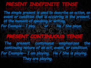 The simple present is used to describe an action, an
event or condition that is occurring in the present,
at the moment of speaking or writing.
For Example— I play. or He / She plays.
PRESENT INDEFINITE TENSE
PRESENT CONTINUOUS TENSE
The present continuous emphasizes the
continuing nature of an act, event, or condition.
For Example— I am playing. He / She is playing.
They are playing.
 