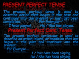 The present perfect tense is used to
describe action that began in the past and
continues into the present or has just been
completed. For Example—
I have played. He / She has played.
PRESENT PERFECT TENSE
Present Perfect Cont. Tense
The present perfect continuous is used to
describe an action, event, or condition that has
begun in the past and continues into the
present.
For Example—
I / You have been playing.
He / She has been playing.
 