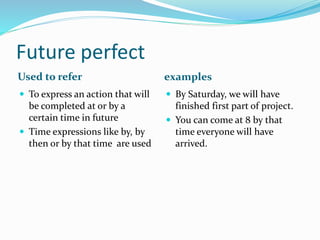 Future perfect 
Used to refer examples 
 To express an action that will 
be completed at or by a 
certain time in future 
 Time expressions like by, by 
then or by that time are used 
 By Saturday, we will have 
finished first part of project. 
 You can come at 8 by that 
time everyone will have 
arrived. 
 