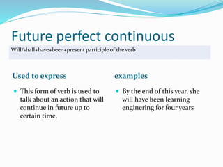 Future perfect continuous 
Will/shall+have+been+present participle of the verb 
Used to express examples 
 This form of verb is used to 
talk about an action that will 
continue in future up to 
certain time. 
 By the end of this year, she 
will have been learning 
enginering for four years 
