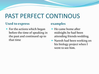 PAST PERFECT CONTINOUS 
Used to express examples 
 For the actions which began 
before the time of speaking in 
the past and continued up to 
that time 
 He came home after 
midnight.he had been 
attending friends wedding. 
 Naresh had been working on 
his biology project when I 
went to see him. 
 