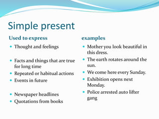 Simple present 
Used to express examples 
 Thought and feelings 
 Facts and things that are true 
for long time 
 Repeated or habitual actions 
 Events in future 
 Newspaper headlines 
 Quotations from books 
 Mother you look beautiful in 
this dress. 
 The earth rotates around the 
sun. 
 We come here every Sunday. 
 Exhibition opens next 
Monday. 
 Police arrested auto lifter 
gang 
 