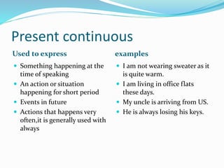Present continuous 
Used to express examples 
 Something happening at the 
time of speaking 
 An action or situation 
happening for short period 
 Events in future 
 Actions that happens very 
often,it is generally used with 
always 
 I am not wearing sweater as it 
is quite warm. 
 I am living in office flats 
these days. 
 My uncle is arriving from US. 
 He is always losing his keys. 
 