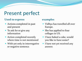 Present perfect 
Used to express examples 
 Actions completed in past 
and present 
 To ask for or give any 
information 
 Action completed recently 
where time is not mentioned 
 With yet only in interrogative 
or negative sentencs 
 Vidhya has travelled all over 
Europe. 
 She has applied to four 
collages in US. 
 I have baked a cake, would 
you like to have some? 
 I have not yet received any 
answer. 
 