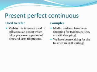 Present perfect continuous 
Used to refer examples 
 Verb in this tense are used to 
talk about an action which 
takes place over a period of 
time and lasts till present. 
 Madhu and anu have been 
shopping for two hours.(they 
are still shopping) 
 We have been waiting for the 
bus.(we are still waiting) 
 