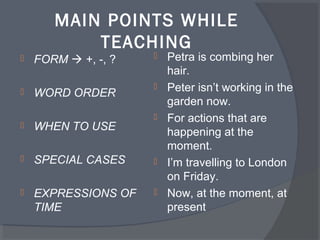 MAIN POINTS WHILE
TEACHING
FORM +, -, ?
WORD ORDER
WHEN TO USE
SPECIAL CASES
EXPRESSIONS OF
TIME
Petra is combing her
hair.
Peter isn’t working in the
garden now.
For actions that are
happening at the
moment.
I’m travelling to London
on Friday.
Now, at the moment, at
present