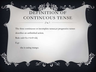 DEFINITION OF
CONTINUOUS TENSE
The three continuous or incomplete tenses,or progressive tenses
describes an unfinished action.
Rule:-sub+h.v+iv4+obj
E.g:-
she is eating mango.
 