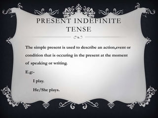 PRESENT INDEFINITE
TENSE
The simple present is used to describe an action,event or
condition that is occuring in the present at the moment
of speaking or writing.
E.g:-
I play.
He/She plays.
 