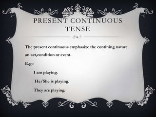 PRESENT CONTINUOUS
TENSE
The present continuous emphasize the contining nature
an act,condition or event.
E.g:-
I am playing.
He/She is playing.
They are playing.
 
