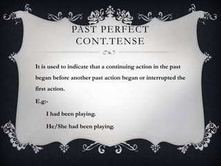 PAST PERFECT
CONT.TENSE
It is used to indicate that a continuing action in the past
began before another past action began or interrupted the
first action.
E.g:-
I had been playing.
He/She had been playing.
 